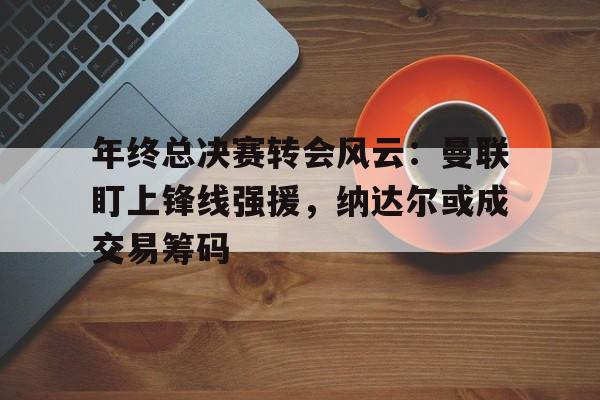 年终总决赛转会风云:曼联盯上锋线强援,纳达尔或成交易筹码(纳达尔年终总决赛为什么没有) 年终总决赛转会风云:曼联盯上锋线强援,纳达尔或成交易筹码(纳达尔年终总决赛为什么没有)